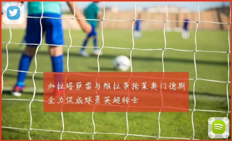 加拉塔萨雷与维拉争抢莱奥门德斯全力促成球员英超转会