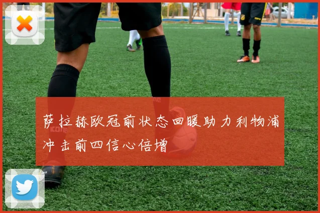 萨拉赫欧冠前状态回暖助力利物浦冲击前四信心倍增