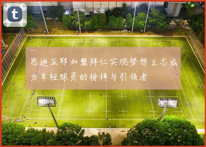 恩迪亚耶加盟拜仁实现梦想立志成为年轻球员的榜样与引领者