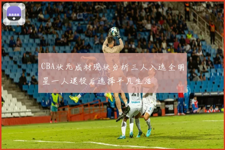 CBA状元成材现状分析三人入选全明星一人退役后选择平凡生活
